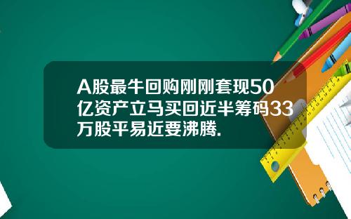 A股最牛回购刚刚套现50亿资产立马买回近半筹码33万股平易近要沸腾.