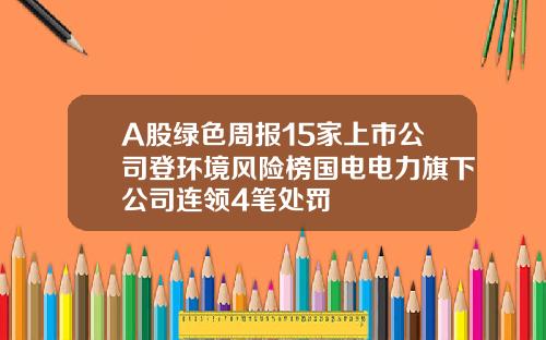 A股绿色周报15家上市公司登环境风险榜国电电力旗下公司连领4笔处罚