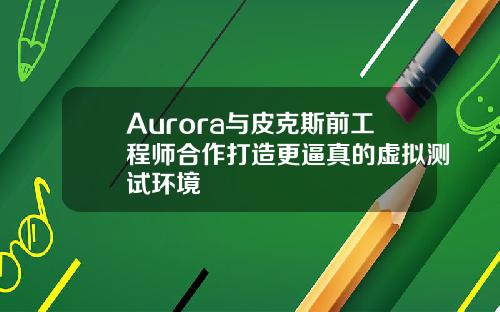 Aurora与皮克斯前工程师合作打造更逼真的虚拟测试环境