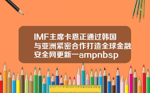 IMF主席卡恩正通过韩国与亚洲紧密合作打造全球金融安全网更新一ampnbsp