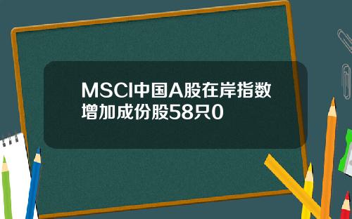 MSCI中国A股在岸指数增加成份股58只0