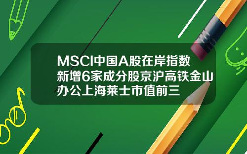 MSCI中国A股在岸指数新增6家成分股京沪高铁金山办公上海莱士市值前三