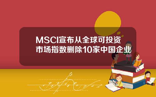 MSCI宣布从全球可投资市场指数删除10家中国企业