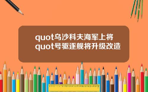 quot乌沙科夫海军上将quot号驱逐舰将升级改造