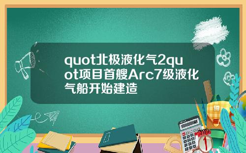 quot北极液化气2quot项目首艘Arc7级液化气船开始建造