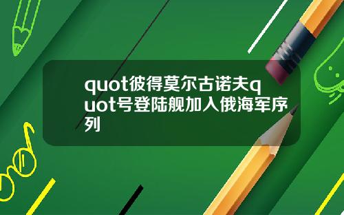 quot彼得莫尔古诺夫quot号登陆舰加入俄海军序列