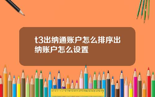 t3出纳通账户怎么排序出纳账户怎么设置