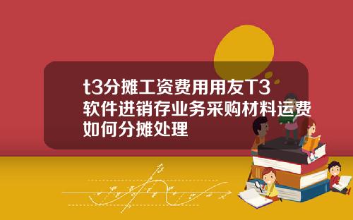 t3分摊工资费用用友T3软件进销存业务采购材料运费如何分摊处理