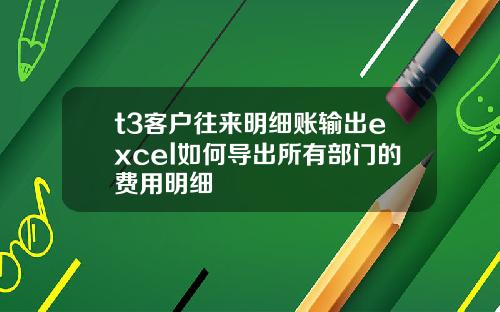 t3客户往来明细账输出excel如何导出所有部门的费用明细