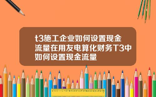 t3施工企业如何设置现金流量在用友电算化财务T3中如何设置现金流量