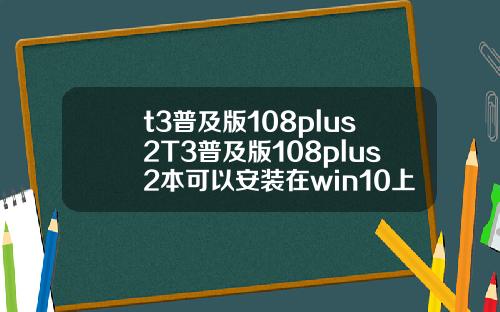 t3普及版108plus2T3普及版108plus2本可以安装在win10上面吗