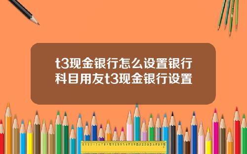 t3现金银行怎么设置银行科目用友t3现金银行设置