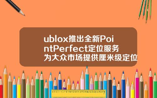 ublox推出全新PointPerfect定位服务为大众市场提供厘米级定位