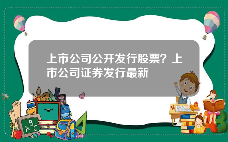 上市公司公开发行股票？上市公司证券发行最新