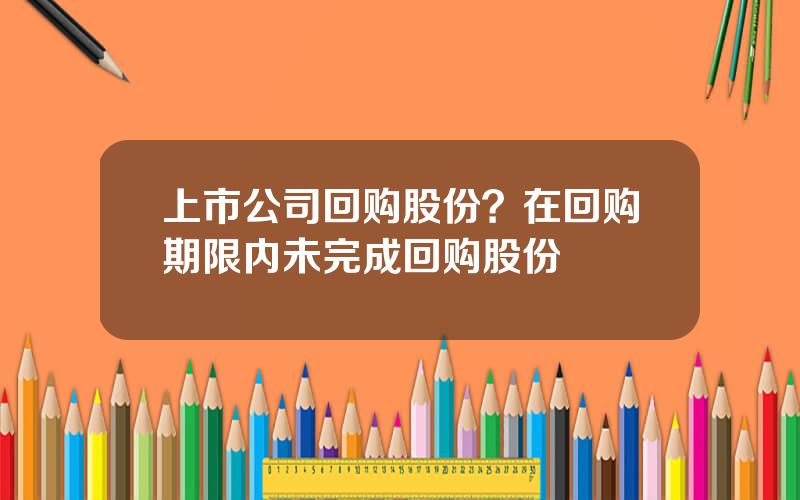 上市公司回购股份？在回购期限内未完成回购股份