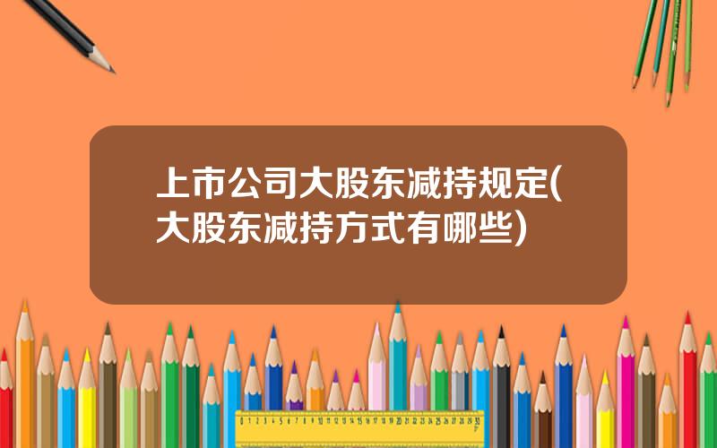 上市公司大股东减持规定(大股东减持方式有哪些)