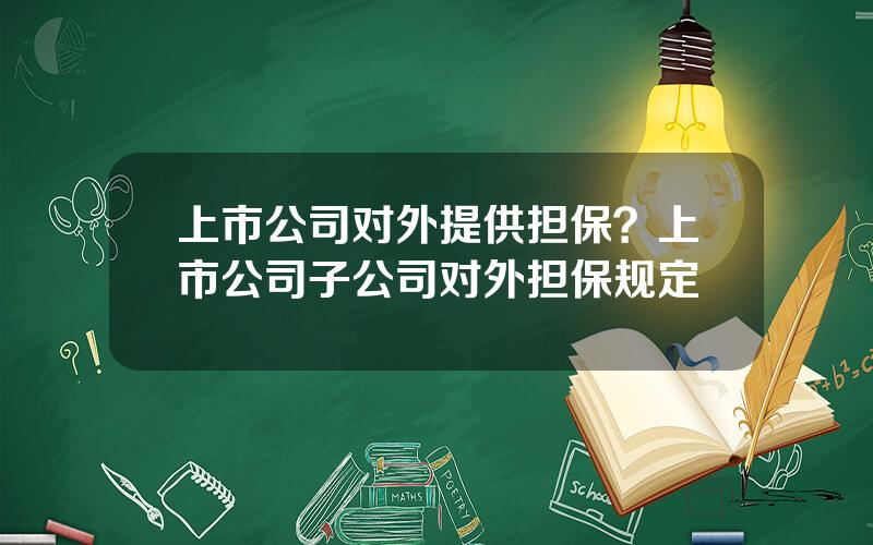 上市公司对外提供担保？上市公司子公司对外担保规定