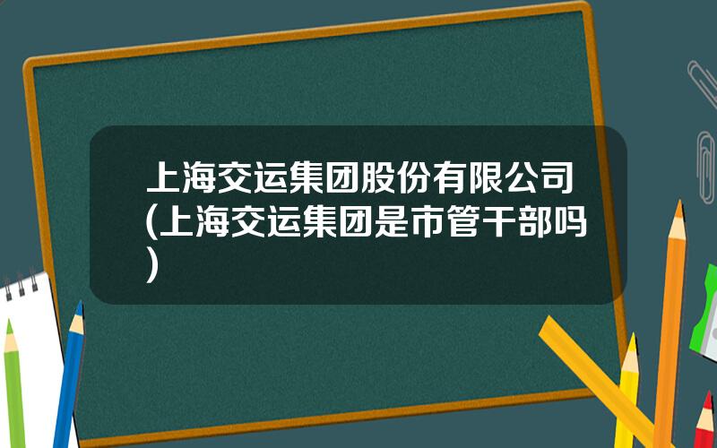 上海交运集团股份有限公司(上海交运集团是市管干部吗)