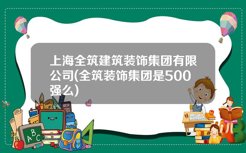 上海全筑建筑装饰集团有限公司(全筑装饰集团是500强么)