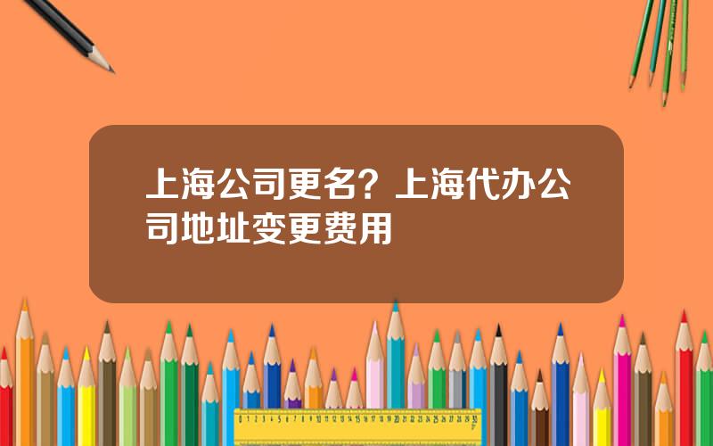 上海公司更名？上海代办公司地址变更费用