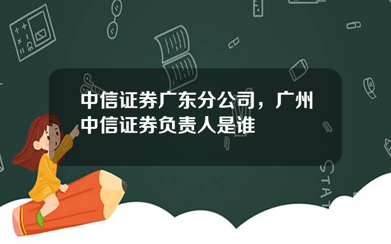 中信证券广东分公司，广州中信证券负责人是谁