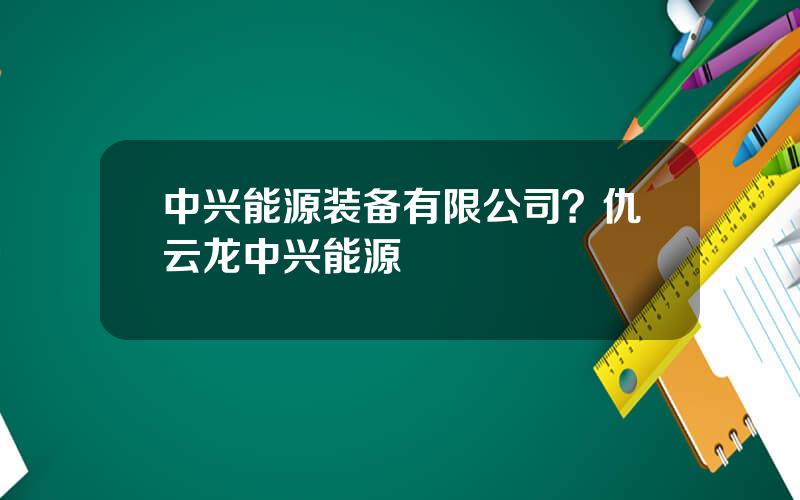 中兴能源装备有限公司？仇云龙中兴能源