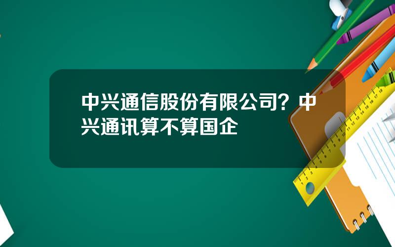 中兴通信股份有限公司？中兴通讯算不算国企