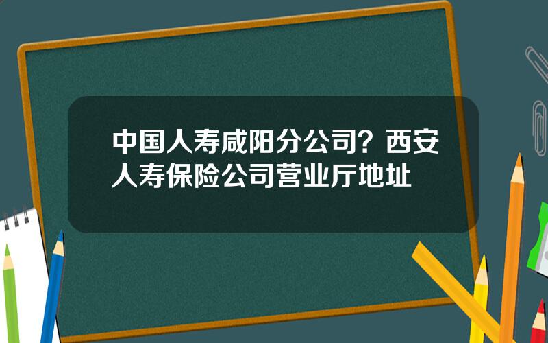 中国人寿咸阳分公司？西安人寿保险公司营业厅地址