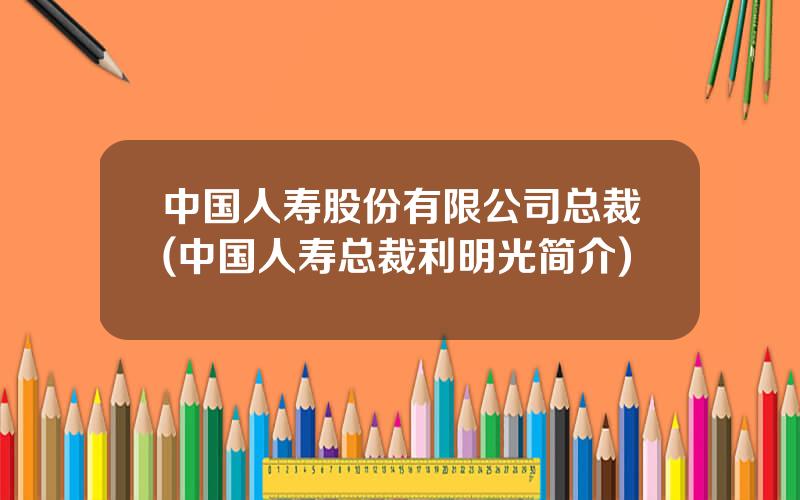 中国人寿股份有限公司总裁(中国人寿总裁利明光简介)