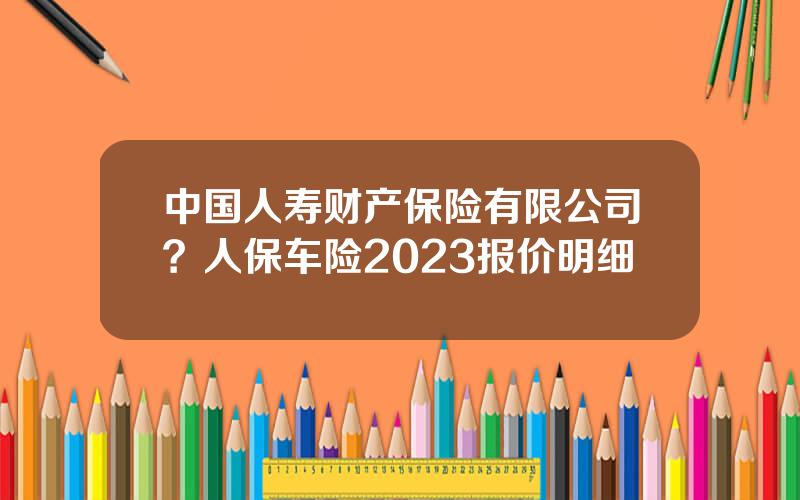 中国人寿财产保险有限公司？人保车险2023报价明细