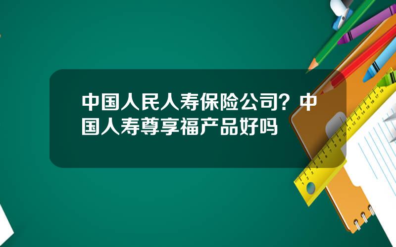 中国人民人寿保险公司？中国人寿尊享福产品好吗