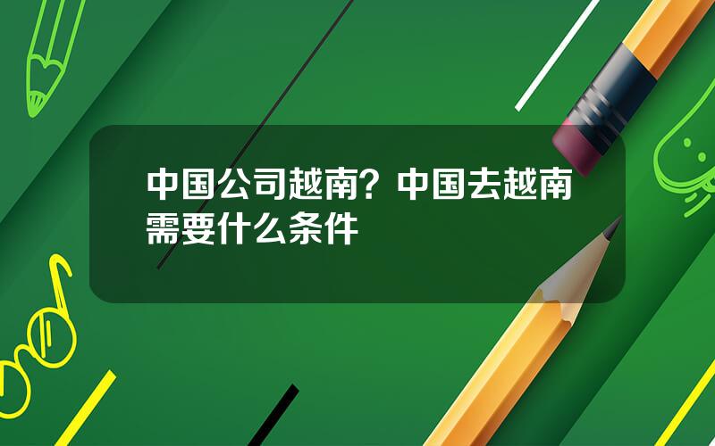 中国公司越南？中国去越南需要什么条件