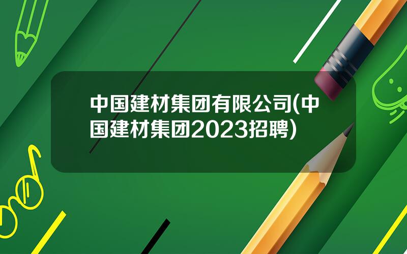 中国建材集团有限公司(中国建材集团2023招聘)