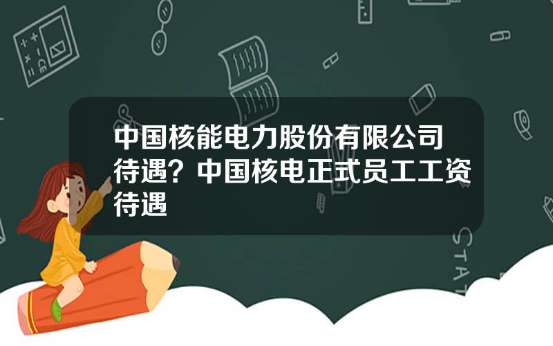 中国核能电力股份有限公司待遇？中国核电正式员工工资待遇