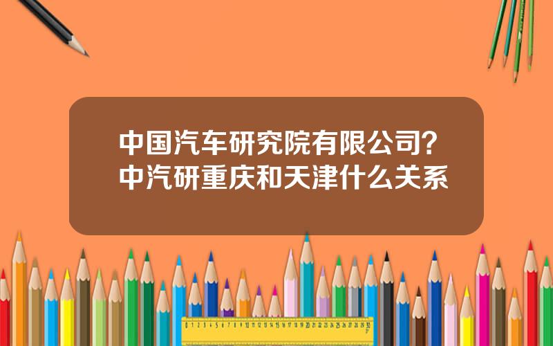 中国汽车研究院有限公司？中汽研重庆和天津什么关系