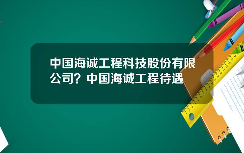 中国海诚工程科技股份有限公司？中国海诚工程待遇