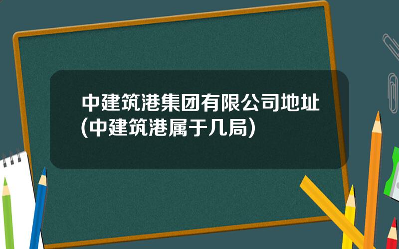 中建筑港集团有限公司地址(中建筑港属于几局)