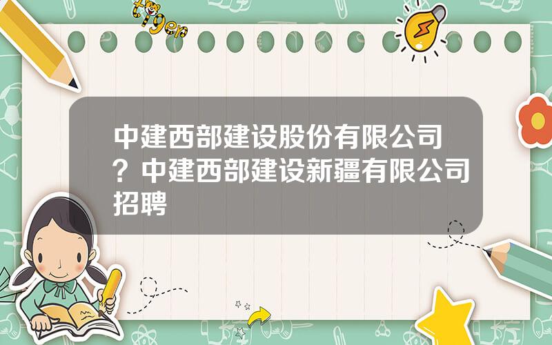 中建西部建设股份有限公司？中建西部建设新疆有限公司招聘