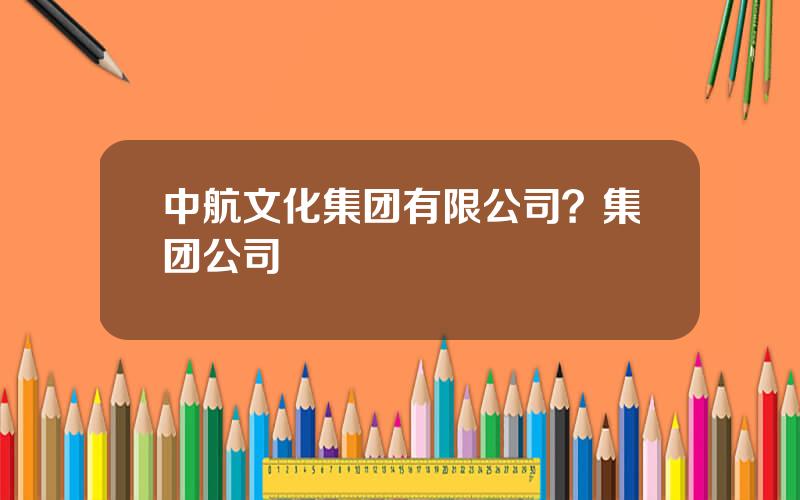 中航文化集团有限公司？集团公司