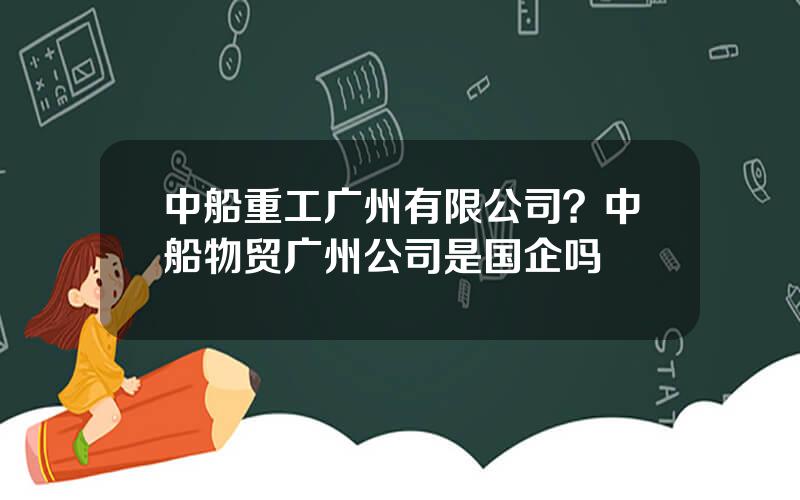 中船重工广州有限公司？中船物贸广州公司是国企吗