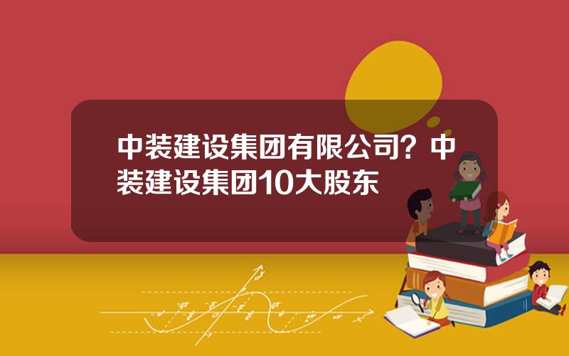 中装建设集团有限公司？中装建设集团10大股东