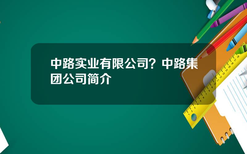 中路实业有限公司？中路集团公司简介