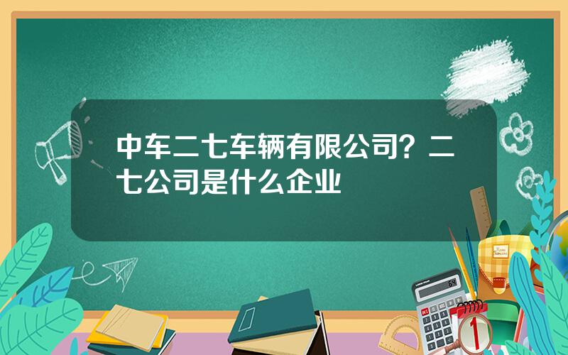 中车二七车辆有限公司？二七公司是什么企业