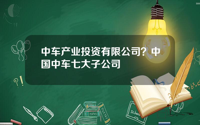 中车产业投资有限公司？中国中车七大子公司