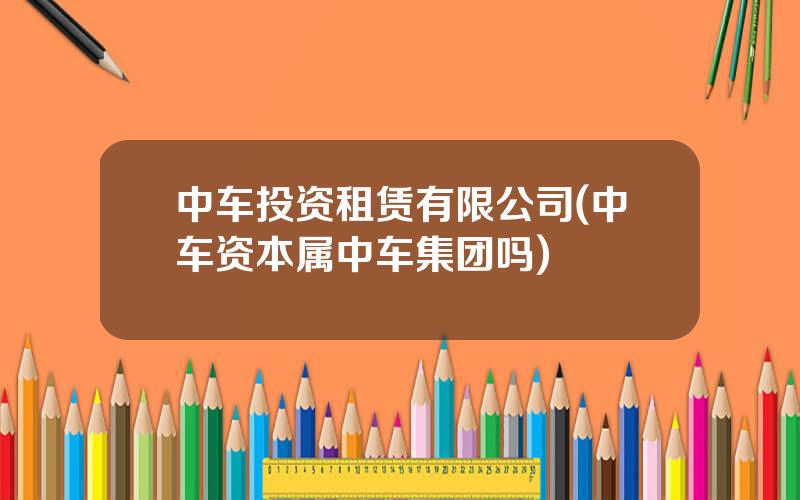 中车投资租赁有限公司(中车资本属中车集团吗)