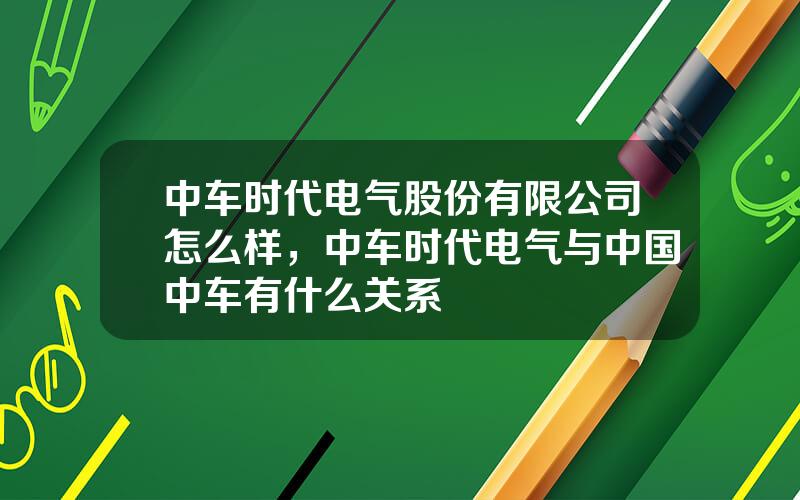 中车时代电气股份有限公司怎么样，中车时代电气与中国中车有什么关系