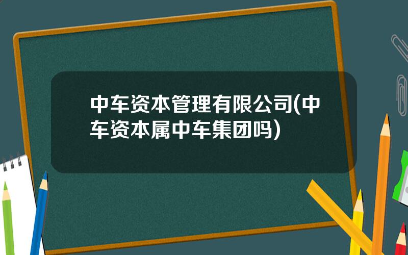 中车资本管理有限公司(中车资本属中车集团吗)