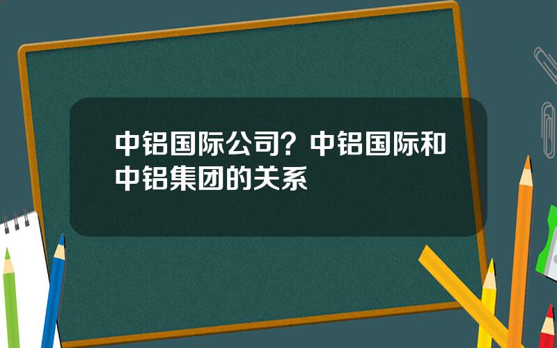 中铝国际公司？中铝国际和中铝集团的关系