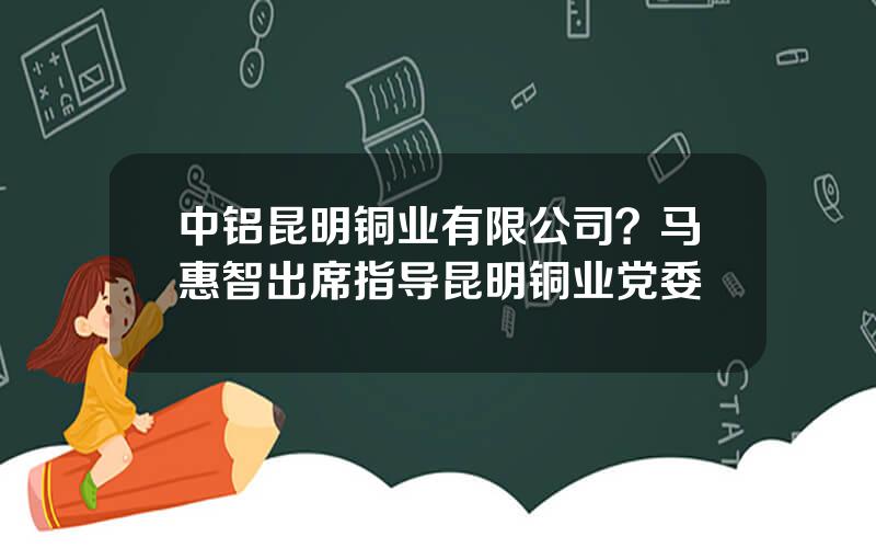 中铝昆明铜业有限公司？马惠智出席指导昆明铜业党委