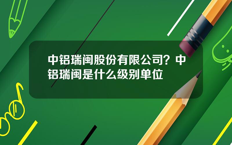 中铝瑞闽股份有限公司？中铝瑞闽是什么级别单位